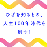 ひざを知るもの、人生100時代を制す！